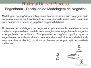 Rational Unified Process
Engenharia - Disciplina de Modelagem de Negócios
Modelagem de negócios, explica como descrever uma visão da organização
na qual o sistema será implantado e como usar esta visão como uma base
para descrever o processo, papéis e responsabilidades.
O objetivo de modelagem de negócios é, primeiramente, estabelecer uma
melhor compreensão e canal de comunicação entre engenharia de negócios
e engenharia de software. Compreender o negócio significa que os
engenheiros de software devem compreender a estrutura e a dinâmica da
empresa alvo (o cliente), os atuais problemas na organização e possíveis
melhorias.
 