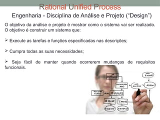 Rational Unified Process
Engenharia - Disciplina de Análise e Projeto (“Design”)
O objetivo da análise e projeto é mostrar como o sistema vai ser realizado.
O objetivo é construir um sistema que:
 Execute as tarefas e funções especificadas nas descrições;
 Cumpra todas as suas necessidades;
 Seja fácil de manter quando ocorrerem mudanças de requisitos
funcionais.
 