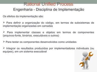 Rational Unified Process
Engenharia - Disciplina de Implementação
Os efeitos da implementação são:
 Para definir a organização do código, em termos de subsistemas de
implementação organizadas em camadas
 Para implementar classes e objetos em termos de componentes
(arquivos-fonte, binários, executáveis e outros)
 Para testar os componentes desenvolvidos como unidades
 Integrar os resultados produzidos por implementadores individuais (ou
equipes), em um sistema executável
 