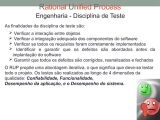 Rational Unified Process
Engenharia - Disciplina de Teste
As finalidades da disciplina de teste são:
 Verificar a interação entre objetos
 Verificar a integração adequada dos componentes do software
 Verificar se todos os requisitos foram corretamente implementados
 Identificar e garantir que os defeitos são abordados antes da
implantação do software
 Garantir que todos os defeitos são corrigidos, reanalisados e fechados
O RUP propõe uma abordagem iterativa, o que significa que deve-se testar
todo o projeto. Os testes são realizados ao longo de 4 dimensões da
qualidade: Confiabilidade, Funcionalidade,
Desempenho da aplicação, e o Desempenho do sistema.
 