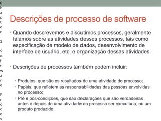 5
C
h
a
p
t
e
r
2
S
o
f
t
w
a
r
e
P
r
o
c
e
s
Descrições de processo de software
• Quando descrevemos e discutimos processos, geralmente
falamos sobre as atividades desses processos, tais como
especificação de modelo de dados, desenvolvimento de
interface de usuário, etc. e organização dessas atividades.
• Descrições de processos também podem incluir:
• Produtos, que são os resultados de uma atividade do processo;
• Papéis, que refletem as responsabilidades das pessoas envolvidas
no processo;
• Pré e pós-condições, que são declarações que são verdadeiras
antes e depois de uma atividade do processo ser executada, ou um
produto produzido.
 