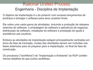Rational Unified Process
Engenharia - Disciplina de Implantação
O objetivo da implantação é o de produzir com sucesso lançamentos de
produtos e entregar o software para seus usuários finais.
Ele cobre uma vasta gama de atividades, incluindo a produção de releases
externos do software, a embalagem do software e aplicativos de negócios,
distribuição do software, instalação do software e prestação de ajuda e
assistência aos usuários.
Embora as atividades de implantação estejam principalmente centradas em
torno da fase de transição, muitas das atividades devem ser incluídas nas
fases anteriores para se preparar para a implantação, no final da fase de
construção.
Os processos ("workflows") de "Implantação e Ambiente" do RUP contêm
menos detalhes do que outros workflows.
 