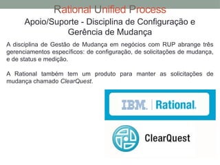 Rational Unified Process
Apoio/Suporte - Disciplina de Configuração e
Gerência de Mudança
A disciplina de Gestão de Mudança em negócios com RUP abrange três
gerenciamentos específicos: de configuração, de solicitações de mudança,
e de status e medição.
A Rational também tem um produto para manter as solicitações de
mudança chamado ClearQuest.
 