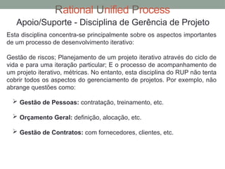 Rational Unified Process
Apoio/Suporte - Disciplina de Gerência de Projeto
Esta disciplina concentra-se principalmente sobre os aspectos importantes
de um processo de desenvolvimento iterativo:
Gestão de riscos; Planejamento de um projeto iterativo através do ciclo de
vida e para uma iteração particular; E o processo de acompanhamento de
um projeto iterativo, métricas. No entanto, esta disciplina do RUP não tenta
cobrir todos os aspectos do gerenciamento de projetos. Por exemplo, não
abrange questões como:
 Gestão de Pessoas: contratação, treinamento, etc.
 Orçamento Geral: definição, alocação, etc.
 Gestão de Contratos: com fornecedores, clientes, etc.
 