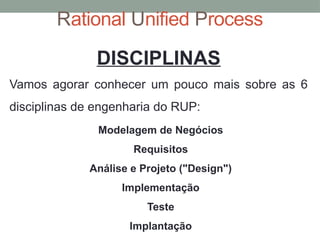 Rational Unified Process
DISCIPLINAS
Vamos agorar conhecer um pouco mais sobre as 6
disciplinas de engenharia do RUP:
Modelagem de Negócios
Requisitos
Análise e Projeto ("Design")
Implementação
Teste
Implantação
 