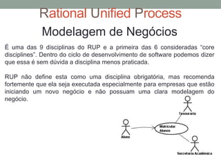 Rational Unified Process
Modelagem de Negócios
É uma das 9 disciplinas do RUP e a primeira das 6 consideradas “core
disciplines”. Dentro do ciclo de desenvolvimento de software podemos dizer
que essa é sem dúvida a disciplina menos praticada.
RUP não define esta como uma disciplina obrigatória, mas recomenda
fortemente que ela seja executada especialmente para empresas que estão
iniciando um novo negócio e não possuam uma clara modelagem do
negócio.
 