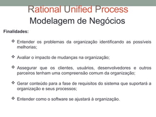 Rational Unified Process
Modelagem de Negócios
Finalidades:
 Entender os problemas da organização identificando as possíveis
melhorias;
 Avaliar o impacto de mudanças na organização;
 Assegurar que os clientes, usuários, desenvolvedores e outros
parceiros tenham uma compreensão comum da organização;
 Gerar conteúdo para a fase de requisitos do sistema que suportará a
organização e seus processos;
 Entender como o software se ajustará à organização.
 