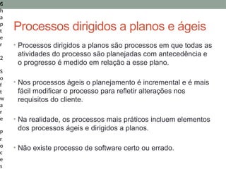 6
C
h
a
p
t
e
r
2
S
o
f
t
w
a
r
e
P
r
o
c
e
s
Processos dirigidos a planos e ágeis
• Processos dirigidos a planos são processos em que todas as
atividades do processo são planejadas com antecedência e
o progresso é medido em relação a esse plano.
• Nos processos ágeis o planejamento é incremental e é mais
fácil modificar o processo para refletir alterações nos
requisitos do cliente.
• Na realidade, os processos mais práticos incluem elementos
dos processos ágeis e dirigidos a planos.
• Não existe processo de software certo ou errado.
 