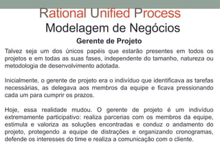 Rational Unified Process
Gerente de Projeto
Talvez seja um dos únicos papéis que estarão presentes em todos os
projetos e em todas as suas fases, independente do tamanho, natureza ou
metodologia de desenvolvimento adotada.
Inicialmente, o gerente de projeto era o indivíduo que identificava as tarefas
necessárias, as delegava aos membros da equipe e ficava pressionando
cada um para cumprir os prazos.
Hoje, essa realidade mudou. O gerente de projeto é um indivíduo
extremamente participativo: realiza parcerias com os membros da equipe,
estimula e valoriza as soluções encontradas e conduz o andamento do
projeto, protegendo a equipe de distrações e organizando cronogramas,
defende os interesses do time e realiza a comunicação com o cliente.
Modelagem de Negócios
 