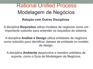 Rational Unified Process
Modelagem de Negócios
Relação com Outras Disciplinas
A disciplina Requisitos utiliza modelos de negócios como um
importante subsídio para entender os requisitos do sistema.
A disciplina Análise e Design utiliza entidades de negócios
como subsídio para identificar classes de entidade no modelo
de design.
A disciplina Ambiente desenvolve e mantém artefatos de
suporte, como o Guia de Modelagem de Negócios.
 