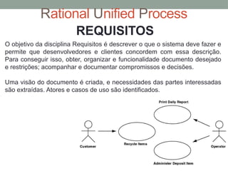 Rational Unified Process
O objetivo da disciplina Requisitos é descrever o que o sistema deve fazer e
permite que desenvolvedores e clientes concordem com essa descrição.
Para conseguir isso, obter, organizar e funcionalidade documento desejado
e restrições; acompanhar e documentar compromissos e decisões.
Uma visão do documento é criada, e necessidades das partes interessadas
são extraídas. Atores e casos de uso são identificados.
REQUISITOS
 