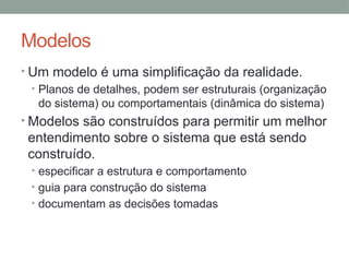 Modelos
• Um modelo é uma simplificação da realidade.
• Planos de detalhes, podem ser estruturais (organização
do sistema) ou comportamentais (dinâmica do sistema)
• Modelos são construídos para permitir um melhor
entendimento sobre o sistema que está sendo
construído.
• especificar a estrutura e comportamento
• guia para construção do sistema
• documentam as decisões tomadas
 