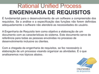 Rational Unified Process
ENGENHARIA DE REQUISITOS
É fundamental para o desenvolvimento de um software a compreensão dos
requisitos. Se a análise e a especificação das funções não forem definidas
adequadamente o software não atenderá as necessidades do usuário.
A Engenharia de Requisito tem como objetivo a elaboração de um
documento com as características do sistema. Este documento serve de
referência para todas as pessoas envolvidas no processo de
desenvolvimento inclusive os clientes.
Com a chegada da engenharia de requisitos, se fez necessário à
elaboração de um processo visando organizar as atividades. É o que
analisaremos nos tópicos abaixo.
 