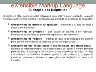 eXtensible Markup Language
Elicitação dos Requisitos
O objetivo é obter conhecimentos relevantes do problema a ser resolvido. Segundo
Kotonya e Sommerville existem 4 dimensões na atividade de elicitação de requisitos:
 Entendimento do domínio da aplicação – entendes-e a área na qual o
sistema será aplicado;
 Entendimento do problema – com auxilio do sistema a ser resolvido,
entende-se os detalhes do problema especifico a ser resolvido;
 Entendimento do negócio – entende-se qual a contribuição do sistema
para que sejam atingidos os objetivos gerais da organização;
 Entendimento das necessidades e das restrições dos stakeholders –
entende-se detalhadamente: as necessidades de apoio a serem providas
pelo sistema à realização do trabalho e aos interesses de cada um dos
stakeholders; os trabalhos a serem apoiados pelo sistema e; o papel de
eventuais sistemas existentes na execução e condução dos processos de
trabalho.
 