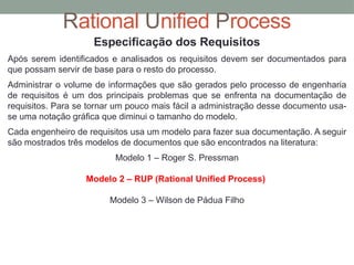 Rational Unified Process
Especificação dos Requisitos
Após serem identificados e analisados os requisitos devem ser documentados para
que possam servir de base para o resto do processo.
Administrar o volume de informações que são gerados pelo processo de engenharia
de requisitos é um dos principais problemas que se enfrenta na documentação de
requisitos. Para se tornar um pouco mais fácil a administração desse documento usa-
se uma notação gráfica que diminui o tamanho do modelo.
Cada engenheiro de requisitos usa um modelo para fazer sua documentação. A seguir
são mostrados três modelos de documentos que são encontrados na literatura:
Modelo 1 – Roger S. Pressman
Modelo 2 – RUP (Rational Unified Process)
Modelo 3 – Wilson de Pádua Filho
 
