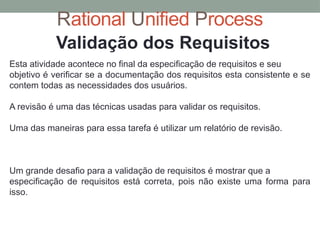 Rational Unified Process
Validação dos Requisitos
Esta atividade acontece no final da especificação de requisitos e seu
objetivo é verificar se a documentação dos requisitos esta consistente e se
contem todas as necessidades dos usuários.
A revisão é uma das técnicas usadas para validar os requisitos.
Uma das maneiras para essa tarefa é utilizar um relatório de revisão.
Um grande desafio para a validação de requisitos é mostrar que a
especificação de requisitos está correta, pois não existe uma forma para
isso.
 