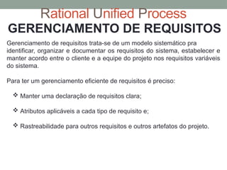 Rational Unified Process
GERENCIAMENTO DE REQUISITOS
Gerenciamento de requisitos trata-se de um modelo sistemático pra
identificar, organizar e documentar os requisitos do sistema, estabelecer e
manter acordo entre o cliente e a equipe do projeto nos requisitos variáveis
do sistema.
Para ter um gerenciamento eficiente de requisitos é preciso:
 Manter uma declaração de requisitos clara;
 Atributos aplicáveis a cada tipo de requisito e;
 Rastreabilidade para outros requisitos e outros artefatos do projeto.
 