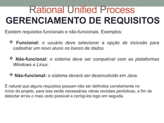 Rational Unified Process
GERENCIAMENTO DE REQUISITOS
Existem requisitos funcionais e não-funcionais. Exemplos:
 Funcional: o usuário deve selecionar a opção de inclusão para
cadastrar um novo aluno no banco de dados.
 Não-funcional: o sistema deve ser compatível com as plataformas
Windows e Linux.
 Não-funcional: o sistema deverá ser desenvolvido em Java.
É natural que alguns requisitos possam não ser definidos corretamente no
início do projeto, para isso serão necessárias várias revisões periódicas, a fim de
detectar erros o mais cedo possível e corrigi-los logo em seguida.
 