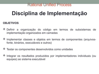 Rational Unified Process
Disciplina de Implementação
OBJETIVOS
 Definir a organização do código em termos de subsistemas de
implementação organizados em camadas
 Implementar classes e objetos em termos de componentes (arquivos-
fonte, binários, executáveis e outros)
 Testar os componentes desenvolvidos como unidades
 Integrar os resultados produzidos por implementadores individuais (ou
equipes) ao sistema executável
 