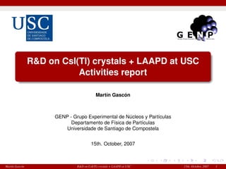 R&D on CsI(Tl) crystals + LAAPD at USC
Activities report
Mart´ın Gasc´on
GENP - Grupo Experimental de N´ucleos y Part´ıculas
Departamento de F´ısica de Part´ıculas
Universidade de Santiago de Compostela
15th. October, 2007
Mart´ın Gasc´on R&D on CsI(Tl) crystals + LAAPD at USC 15th. October, 2007 1
 