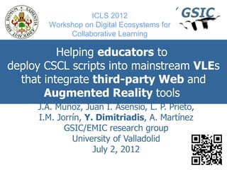 ICLS 2012
       Workshop on Digital Ecosystems for
            Collaborative Learning

          Helping educators to
deploy CSCL scripts into mainstream VLEs
  that integrate third-party Web and
       Augmented Reality tools
     J.A. Muñoz, Juan I. Asensio, L. P. Prieto,
     I.M. Jorrín, Y. Dimitriadis, A. Martínez
            GSIC/EMIC research group
              University of Valladolid
                    July 2, 2012
 