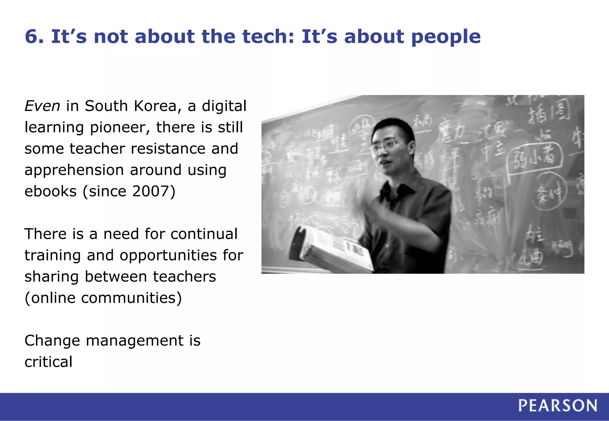 6. It’s not about the tech: It’s about people
Even in South Korea, a digital
learning pioneer, there is still
some teacher resistance and
apprehension around using
ebooks (since 2007)
There is a need for continual
training and opportunities for
sharing between teachers
(online communities)
Change management is
critical
 