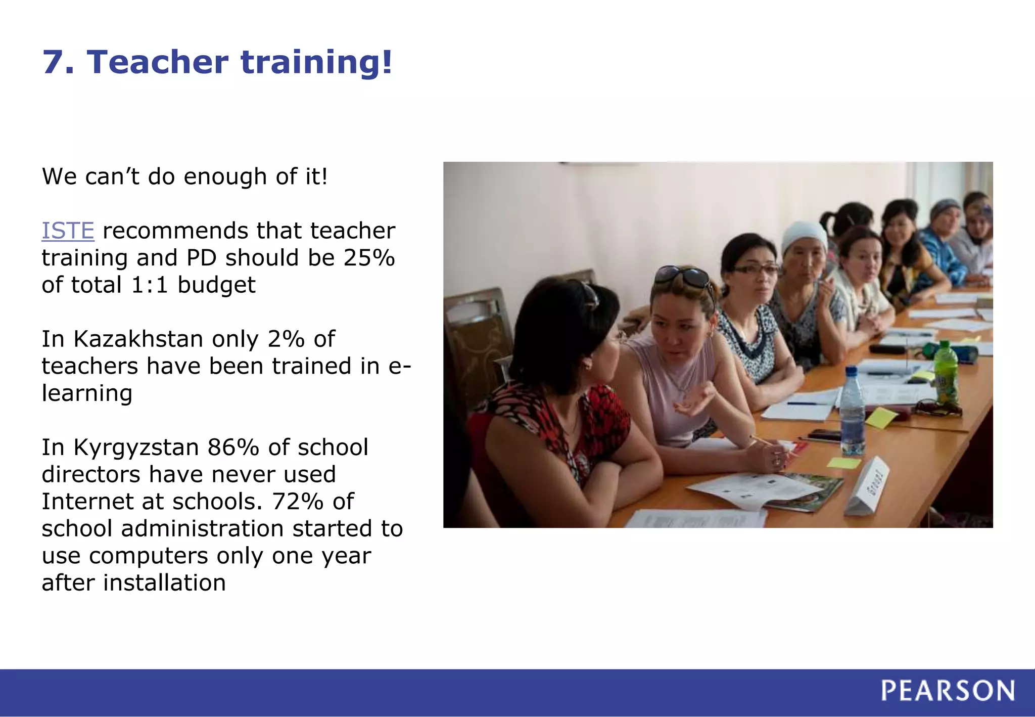7. Teacher training!
We can’t do enough of it!
ISTE recommends that teacher
training and PD should be 25%
of total 1:1 budget
In Kazakhstan only 2% of
teachers have been trained in e-
learning
In Kyrgyzstan 86% of school
directors have never used
Internet at schools. 72% of
school administration started to
use computers only one year
after installation
 
