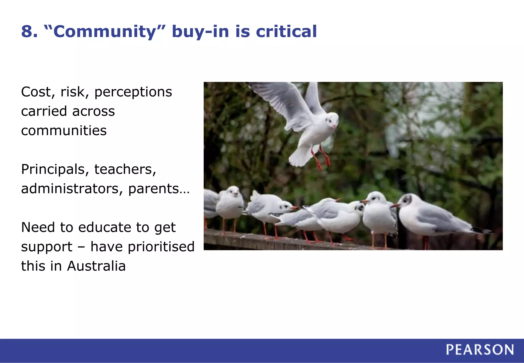 8. “Community” buy-in is critical
Cost, risk, perceptions
carried across
communities
Principals, teachers,
administrators, parents…
Need to educate to get
support – have prioritised
this in Australia
 