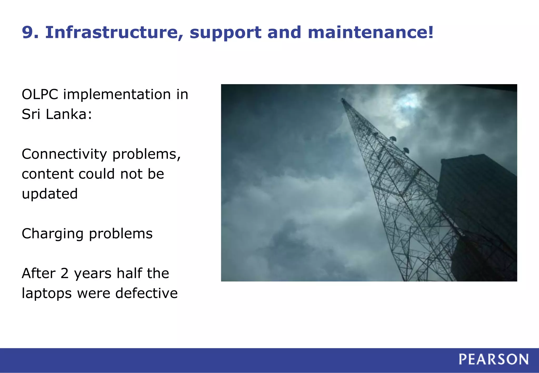 9. Infrastructure, support and maintenance!
OLPC implementation in
Sri Lanka:
Connectivity problems,
content could not be
updated
Charging problems
After 2 years half the
laptops were defective
 