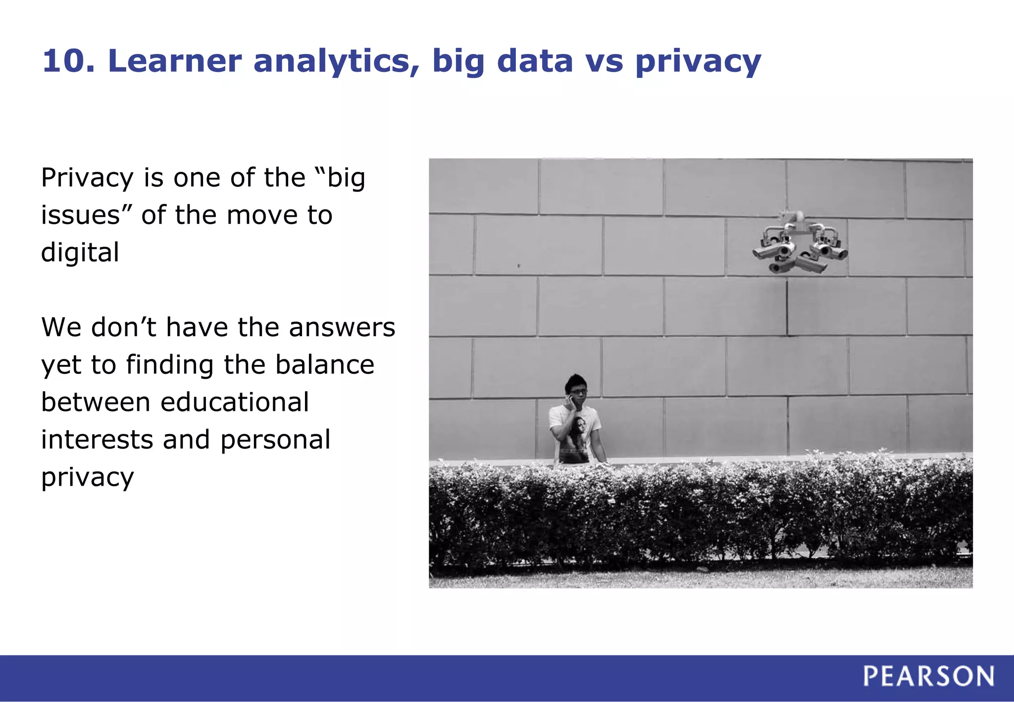 10. Learner analytics, big data vs privacy
Privacy is one of the “big
issues” of the move to
digital
We don’t have the answers
yet to finding the balance
between educational
interests and personal
privacy
 