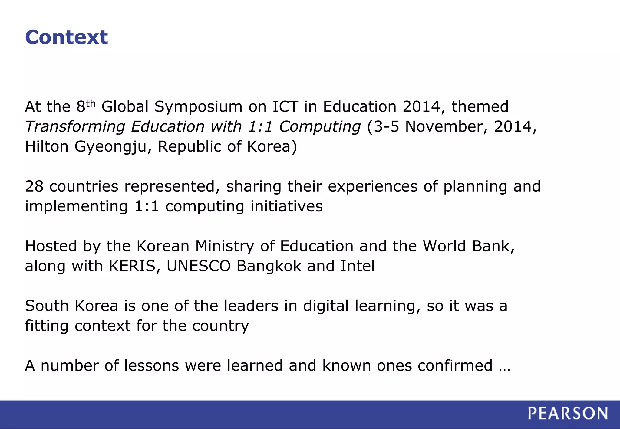 Context
At the 8th Global Symposium on ICT in Education 2014, themed
Transforming Education with 1:1 Computing (3-5 November, 2014,
Hilton Gyeongju, Republic of Korea)
28 countries represented, sharing their experiences of planning and
implementing 1:1 computing initiatives
Hosted by the Korean Ministry of Education and the World Bank,
along with KERIS, UNESCO Bangkok and Intel
South Korea is one of the leaders in digital learning, so it was a
fitting context for the country
A number of lessons were learned and known ones confirmed …
 