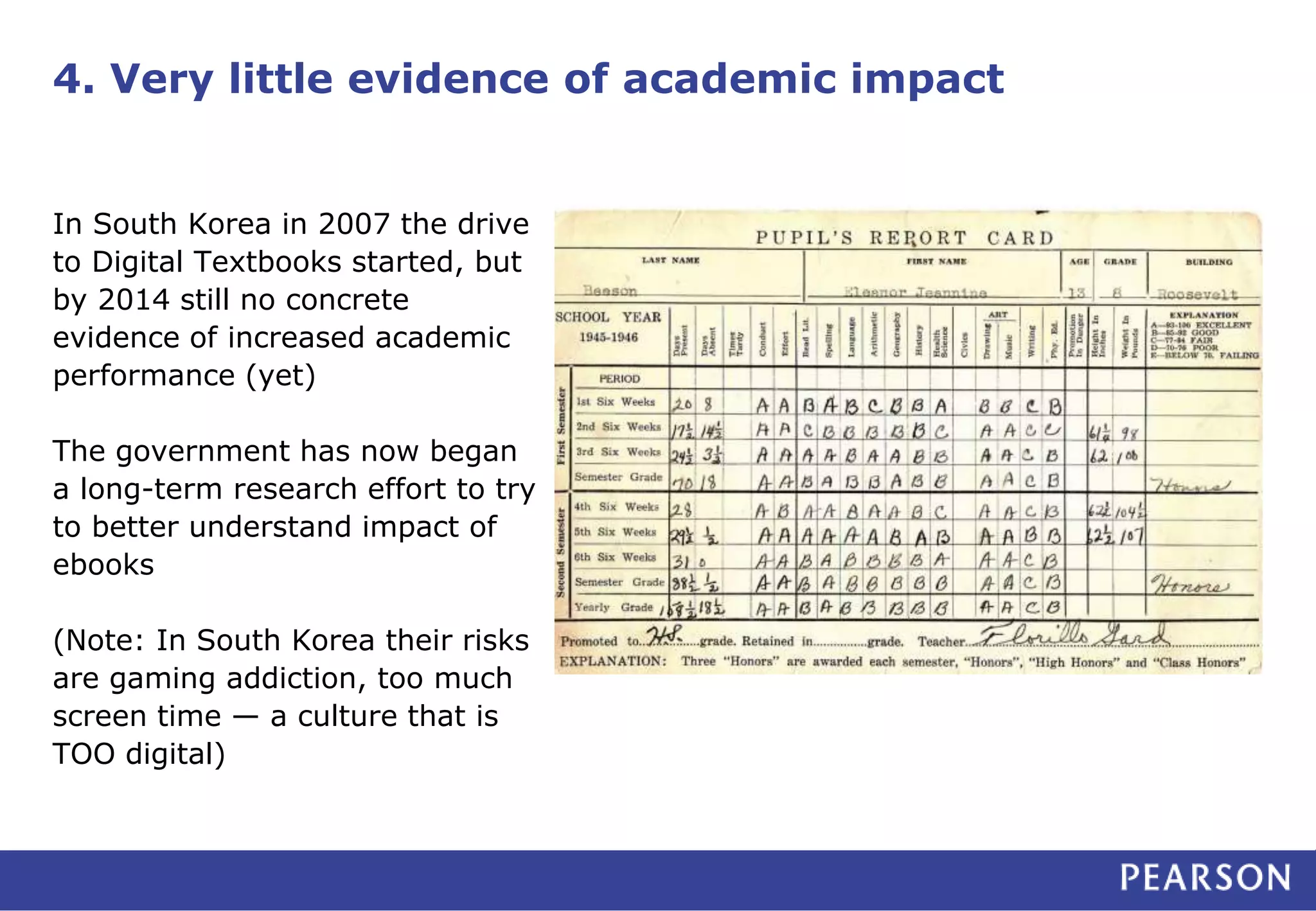 4. Very little evidence of academic impact
In South Korea in 2007 the drive
to Digital Textbooks started, but
by 2014 still no concrete
evidence of increased academic
performance (yet)
The government has now began
a long-term research effort to try
to better understand impact of
ebooks
(Note: In South Korea their risks
are gaming addiction, too much
screen time — a culture that is
TOO digital)
 