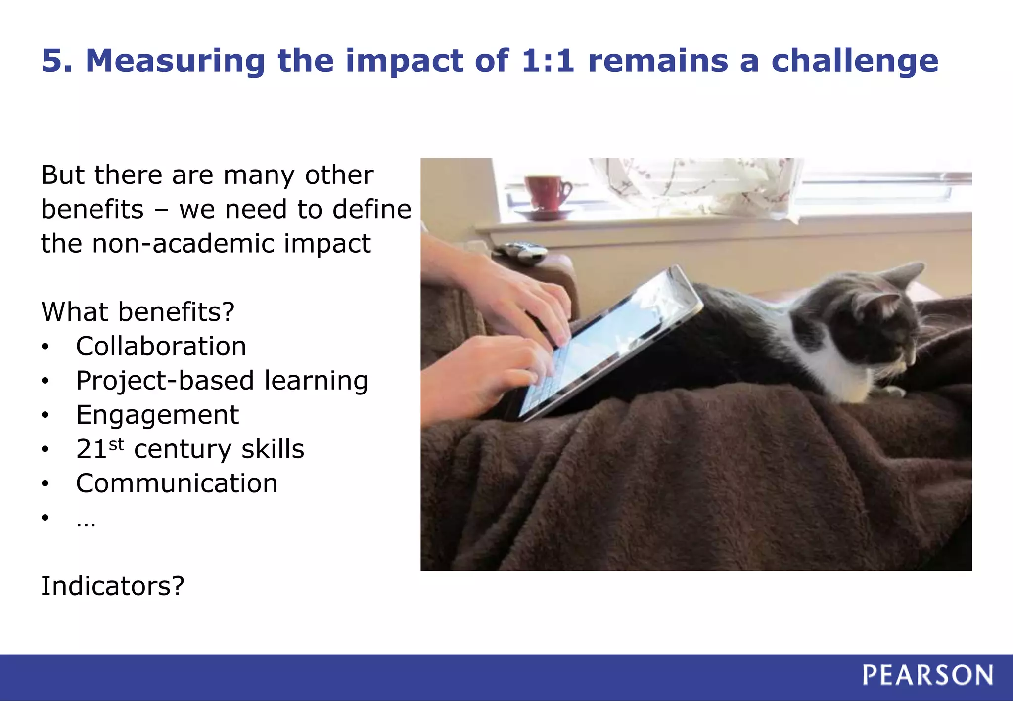 5. Measuring the impact of 1:1 remains a challenge
But there are many other
benefits – we need to define
the non-academic impact
What benefits?
• Collaboration
• Project-based learning
• Engagement
• 21st century skills
• Communication
• …
Indicators?
 