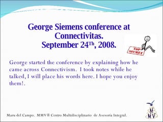 George Siemens conference at Connectivitas. September 24 Th , 2008. George started the conference by explaining how he came across Connectivism.  I took notes while he talked, I will place his words here. I hope you enjoy them!. Maru del Campo.  MMV® Centro Multidisciplinario  de Asesoría Integral. 