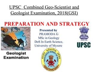 PREPARATION AND STRATEGY
UPSC Combined Geo-Scientist and
Geologist Examination, 2018(GSI)
Presented by
PRAMODA G
MSc in Geology
DoS In Earth Science,
University of Mysore
 