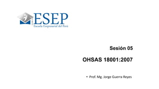Sesión 05
OHSAS 18001:2007
• Prof. Mg. Jorge Guerra Reyes
 
