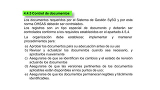 4.4.5 Control de documentos
Los documentos requeridos por el Sistema de Gestión SySO y por esta
norma OHSAS deberán ser co...