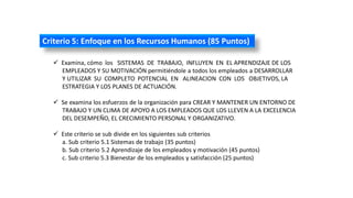 Criterio 5: Enfoque en los Recursos Humanos (85 Puntos)
 Examina, cómo los SISTEMAS DE TRABAJO, INFLUYEN EN EL APRENDIZAJE DE LOS
EMPLEADOS Y SU MOTIVACIÓN permitiéndole a todos los empleados a DESARROLLAR
Y UTILIZAR SU COMPLETO POTENCIAL EN ALINEACION CON LOS OBJETIVOS, LA
ESTRATEGIA Y LOS PLANES DE ACTUACIÓN.
 Se examina los esfuerzos de la organización para CREAR Y MANTENER UN ENTORNO DE
TRABAJO Y UN CLIMA DE APOYO A LOS EMPLEADOS QUE LOS LLEVEN A LA EXCELENCIA
DEL DESEMPEÑO, EL CRECIMIENTO PERSONAL Y ORGANIZATIVO.
 Este criterio se sub divide en los siguientes sub criterios
a. Sub criterio 5.1 Sistemas de trabajo (35 puntos)
b. Sub criterio 5.2 Aprendizaje de los empleados y motivación (45 puntos)
c. Sub criterio 5.3 Bienestar de los empleados y satisfacción (25 puntos)
 
