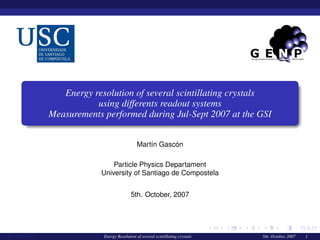 Energy resolution of several scintillating crystals
using differents readout systems
Measurements performed during Jul-Sept 2007 at the GSI
Mart´ın Gasc´on
Particle Physics Departament
University of Santiago de Compostela
5th. October, 2007
Mart´ın Gasc´on Energy Resolution of several scintillating crystals 5th. October, 2007 1
 