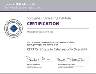 Software Engineering Institute
CERTIFICATION
This is to hereby confirm that
has completed the requirements to receive all of the
rights, privileges, and honors of an
Paul D. Nielsen Matthew J. Butkovic
Software Engineering Institute Software Engineering Institute
Director and CEO Technical Director, Risk & Resiliency, CERT Division
CERT Certificate in Cybersecurity Oversight
Gregory Simpson
01/26/2022
 