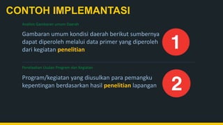 CONTOH IMPLEMANTASI
Penelaahan Usulan Program dan Kegiatan
Program/kegiatan yang diusulkan para pemangku
kepentingan berdasarkan hasil penelitian lapangan
Gambaran umum kondisi daerah berikut sumbernya
dapat diperoleh melalui data primer yang diperoleh
dari kegiatan penelitian
Analisis Gambaran umum Daerah
 
