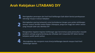 Arah Kebijakan LITABANG DIY
Meningkatkan jejaring (networks) untuk berkolaborasi dengan para pelaku kelitbangan
lainnya, Instansi Vertikal melalui Badan Litbangnya, perguruan tinggi dan sektor swasta
yang menjadi salah satu identitas DIY
Meningkatkan dan menjamin mutu kinerja kelitbangan daerah maupun hasil-hasil
kelitbangan daerah.
Mengarahkan kegiatan-kegiatan kelitbangan agar berorientasi pada pemecahan masalah
(problem solving) yang berkembang dan dihadapi oleh masyarakat DIY dalam bentuk
kebijakan publik (public policy).
Meningkatkan penerapan dari hasil-hasil kelitbangan baik dalam bentuk perekayasaan
teknologi maupun evaluasi kebijakan
 