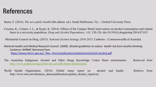 References
Baum, F. (2016). The new public health (4th edition. ed.). South Melbourne, Vic. :: Oxford University Press.
Cousins, K., Connor, J. L., & Kypri, K. (2014). Effects of the Campus Watch intervention on alcohol consumption and related
harm in a university population. Drug and Alcohol Dependence, 143, 120-126. doi:10.1016/j.drugalcdep.2014.07.015
Ministerial Council on Drug. (2015). National alcohol strategy 2010-2015. Canberra :: Commonwealth of Australia.
National Health and Medical Research Council. (2009). Alcohol guidelines to reduce health risk from alcohol drinking.
Canberra: NHRMC Retrieved from
https://www.nhmrc.gov.au/_files_nhmrc/publications/attachments/ds10-alcohol.pdf
The Australian Indigenous Alcohol and Other Drugs Knowledge Centre Harm minimisation. Retrieved from
http://www.aodknowledgecentre.net.au/aodkc/harm-minimisation
World Health Organisation. (2014). Global status report on alcohol and health. Retrieve from
http://www.who.int/substance_abuse/publications/global_alcohol_report/en/
 
