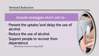 Demand Reduction
Include strategies which aim to :
• Prevent the uptake/and delay the use of
alcohol
• Reduce the use of alcohol
• Support people to recover from
dependence
(Ministerial Council on Drug, 2015)
 