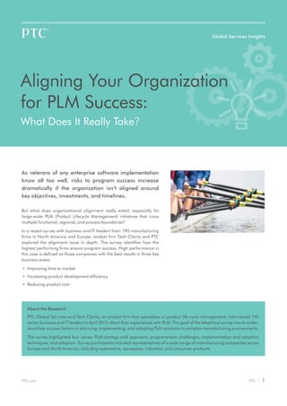 Global Services Insights




Aligning Your Organization
for PLM Success:
What Does It Really Take?



As veterans of any enterprise software implementation
know all too well, risks to program success increase
dramatically if the organization isn’t aligned around
key objectives, investments, and timelines.

But what does organizational alignment really entail, especially for
large-scale PLM (Product Lifecycle Management) initiatives that cross
multiple functional, regional, and process boundaries?

In a recent survey with business and IT leaders from 190 manufacturing
firms in North America and Europe, analyst firm Tech-Clarity and PTC
explored the alignment issue in depth. The survey identifies how the
highest performing firms ensure program success. High performance in
this case is defined as those companies with the best results in three key
business areas:

•	 Improving time to market

•	 Increasing product development efficiency

•	 Reducing product cost




   About the Research:
   PTC Global Services and Tech Clarity, an analyst firm that specializes in product life cycle management, interviewed 190
   senior business and IT leaders in April 2012 about their experiences with PLM. The goal of the telephone survey was to under-
   stand key success factors in planning, implementing, and adopting PLM solutions in complex manufacturing environments.

   The survey highlighted four issues: PLM strategy and approach, programmatic challenges, implementation and adoption
   techniques, and adoption. Survey participants included representatives of a wide range of manufacturing companies across
   Europe and North America, including automotive, aerospace, industrial, and consumer products.




PTC.com                                                                                                                   PTC |    1
 