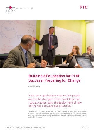 Global Services Insight
PTC.comPage 1 of 3 | Building a Foundation for PLM Success
Building a Foundation for PLM
Success: Preparing for Change
By Matt Cohen
How can organizations ensure that people
accept the changes in their work flow that
typically accompany the deployment of new
enterprise software and solutions?
Training is obviously important but one of the most crucial initiatives comes earlier:
Building real awareness and understanding of what lies ahead. In short, you need
to give people ample time to digest and come to terms with changes and help them
make the transition.
 