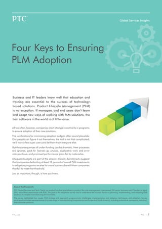 Global Services Insights




Four Keys to Ensuring
PLM Adoption


Business and IT leaders know well that education and
training are essential to the success of technology-
based solutions. Product Lifecycle Management (PLM)
is no exception. If managers and end users don’t learn
and adopt new ways of working with PLM solutions, the
best software in the world is of little value.

All too often, however, companies short-change investments in programs
to ensure adoption of their new solutions.

The justifications for minimizing adoption budgets often sound plausible:
Our people can figure it out themselves; the tool is not that complicated;
we’ll train a few super users and let them train everyone else.

But the consequences of under-funding can be dramatic. New processes
are ignored, paid-for licenses go unused, duplicative work and error
rates continue, and promised performance gains fail to materialize.

Adequate budgets are part of the answer. Industry benchmarks suggest
that companies dedicating at least 15 percent of overall PLM investments
to adoption programs receive far more business benefit than companies
that fail to meet that threshold.

Just as important, though, is how you invest.




 About the Research:
 PTC Global Services and Tech Clarity, an analyst firm that specializes in product life cycle management, interviewed 190 senior business and IT leaders in April
 2012 about their experiences with PLM. The goal of the telephone survey was to understand key success factors in planning, implementing, and adopting PLM
 solutions in complex manufacturing environments.
 The survey highlighted four issues: PLM strategy and approach, programmatic challenges, implementation and adoption techniques, and adoption. Survey
 participants included representatives of a wide range of manufacturing companies across Europe and North America, including automotive, aerospace, industrial,
 and consumer products.




PTC.com                                                                                                                                                  PTC |      1
 