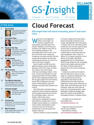 GS- nsight
                                               people          •
                                                                   i technology             •     business
                                                                                                         Issue 18



In this issue
2    Sound Byte
                                               Cloud Forecast
                 Tony O’Donnell, co-founder
                 of Cambium explains the       GS-insight looks into cloud computing, green IT and much
                 CRC Energy Efficiency         more . . .
                 Scheme




                                               W
3    Executive View                                     elcome to the eighteenth           for Venture Capital and Private Equity
                 Jon Temple, President and
                                                        edition of GS-insight, the         backed technology companies across
                 CEO of nlyte Software
                 discusses green IT                     quarterly magazine from            Europe. Although there has clearly been
                                               international executive search firm         a reduced level of VC investment and PE
                                               Gillamor Stephens. Since forming our        transactions over the last couple of years
4-5 Route to the Top                           business in the 1990s we have seen an       we have seen a sustained amount of
                 Colin Tenwick, recent CEO
                                               ever-changing landscape in the              hiring activity in this sector as the
                 of StepStone shares his
                 transformation of a dot.com   technology sector that we serve: from       investors seek to ensure they have the
                 from bust to boom             the era of client server computing,         right management team in place to
                                               through dot-com boom and bust onto the      deliver on a company’s potential. In this
6-7 VC Economy                                 present day excitement around cloud         edition of GS-insight, Matt Mead,
                 Matt Mead MD of               computing and software as a service as      Managing Director of Investments for
                 Investment for NESTA          well as the Green IT agenda.                NESTA, brings insight into the challenging
                 brings insight into early        Recent studies from IDC show that        world of early stage investment while
                 stage VC investments          global spending on cloud computing is       Tom Wrenn of ECI provides the PE
                                               growing a rate of 27% a year, or nearly     perspective on the current investment
8-9 PE Economy                                 four times as fast as the overall           landscape.
                 Tom Wrenn, of ECI sheds       information technology market. In this         Investors are united on the need to
                 light on Private Equity       issue, we discuss the benefits of cloud     have the right team in place for each
                 processes
                                               computing for SMEs with Ricky Hudson,       stage of a company’s development, but
                                               CEO of cloud computing innovator, Star.     it can be lonely at the top of an
                                               We also gain insight from Colin Tenwick,    organisation; Dave Darsch of CEO-
10   Ten Minute Interview
     James McDougall, CEO of ReVolt
                                               former CEO of Stepstone on lessons          Collaborative Forum talks about the
     Technology talks about rock stars,        learnt in embracing the cloud and           importance of peer group interaction for
     batteries and entrepreneurial moxie       building a successful SaaS business from    CEOs. Keith Cornell discusses the role of
                                               scratch.                                    the Board, while one of the CEOs we
11   Industry Insight                             Tony O’Donnell of Cambium helps us       hired into a VC backed business, James
                 Ricky Hudson CEO of Star      understand carbon reduction legislation     McDougall of ReVolt Technology, talks
                 considers the potential of
                                               and the opportunities that this creates     about the realities of being CEO of a
                 cloud technology
                                               for technology vendors, while Jon           technology innovator in a global market.
                                               Temple, CEO of data centre
                                               infrastructure management company,            GS-insight can be viewed and
12   Community                                 nlyte Software explains that it is not      downloaded from
     David Darsch, co-Founder of the CEO –     enough to purely appeal to a customer’s     www.gillamorstephens.com.
     Collaborative Forum provides support
                                               sense of green responsibility as they
     for those at the top
                                               continue to focus on the business             I hope you enjoy this issue and I
12   Best Practice                             fundamentals of top line growth and         welcome your feedback.
     Career Board Director Keith Cornell       expense reduction.                            Steve Morrison, Partner
     outlines the Board’s vital role              Gillamor Stephens recruits extensively   smorrison@gillamorstephens.com




                                                                                                                                        11
 