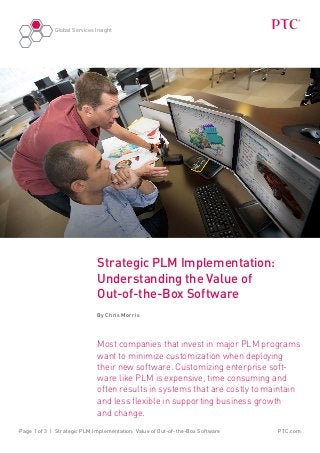 Global Services Insight
PTC.comPage 1 of 3 | Strategic PLM Implementation: Value of Out-of-the-Box Software
Strategic PLM Implementation:
Understanding the Value of
Out-of-the-Box Software
By Chris Morris
Most companies that invest in major PLM programs
want to minimize customization when deploying
their new software. Customizing enterprise soft-
ware like PLM is expensive, time consuming and
often results in systems that are costly to maintain
and less flexible in supporting business growth
and change.
 