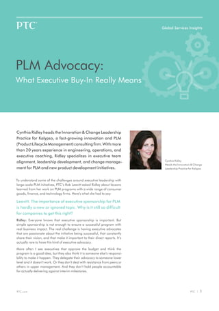 Global Services Insights




PLM Advocacy:
What Executive Buy-In Really Means




Cynthia Ridley heads the Innovation & Change Leadership
Practice for Kalypso, a fast-growing innovation and PLM
(Product Lifecycle Management) consulting firm. With more
than 20 years experience in engineering, operations, and
executive coaching, Ridley specializes in executive team
                                                                                Cynthia Ridley
alignment, leadership development, and change manage-
                                                                                Heads the Innovation & Change
ment for PLM and new product development initiatives.                           Leadership Practice for Kalypso



To understand some of the challenges around executive leadership with
large-scale PLM initiatives, PTC’s Rob Leavitt asked Ridley about lessons
learned from her work on PLM programs with a wide range of consumer
goods, finance, and technology firms. Here’s what she had to say:

Leavitt: The importance of executive sponsorship for PLM
is hardly a new or ignored topic. Why is it still so difficult
for companies to get this right?
Ridley: Everyone knows that executive sponsorship is important. But
simple sponsorship is not enough to ensure a successful program with
real business impact. The real challenge is having executive advocates
that are passionate about the initiative being successful, that constantly
share their vision, and that make it important to their direct reports. It’s
actually rare to have this kind of executive advocacy.

More often I see executives that approve the budget and think the
program is a good idea, but they also think it is someone else’s responsi-
bility to make it happen. They delegate their advocacy to someone lower
level and it doesn’t work. Or they don’t deal with resistance from peers or
others in upper management. And they don’t hold people accountable
for actually delivering against interim milestones.




PTC.com                                                                                              PTC |   1
 